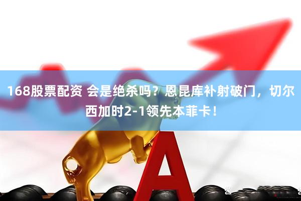 168股票配资 会是绝杀吗？恩昆库补射破门，切尔西加时2-1领先本菲卡！