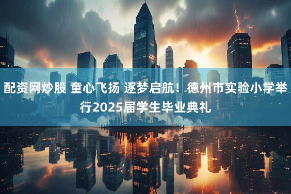 配资网炒股 童心飞扬 逐梦启航！德州市实验小学举行2025届学生毕业典礼