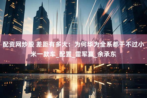 配资网炒股 差距有多大：为何华为全系都干不过小米一款车_配置_雷军赢_余承东