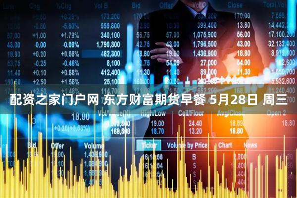 配资之家门户网 东方财富期货早餐 5月28日 周三