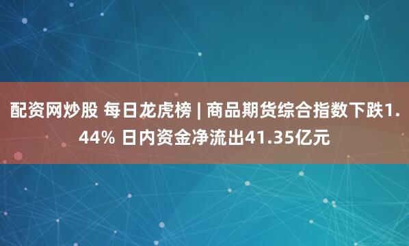 配资网炒股 每日龙虎榜 | 商品期货综合指数下跌1.44% 日内资金净流出41.35亿元