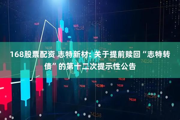 168股票配资 志特新材: 关于提前赎回“志特转债”的第十二次提示性公告