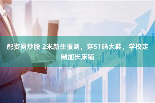 配资网炒股 2米新生报到，穿51码大鞋，学校定制加长床铺