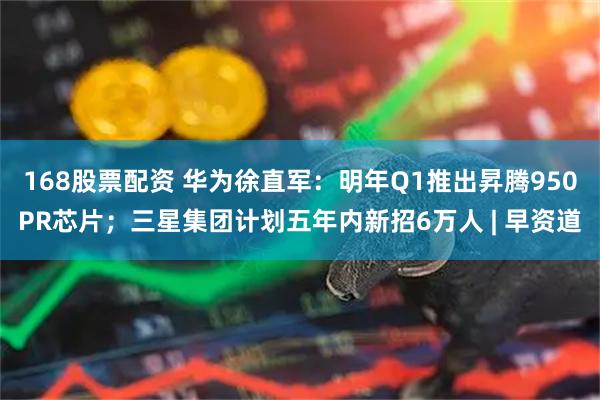 168股票配资 华为徐直军：明年Q1推出昇腾950PR芯片；三星集团计划五年内新招6万人 | 早资道