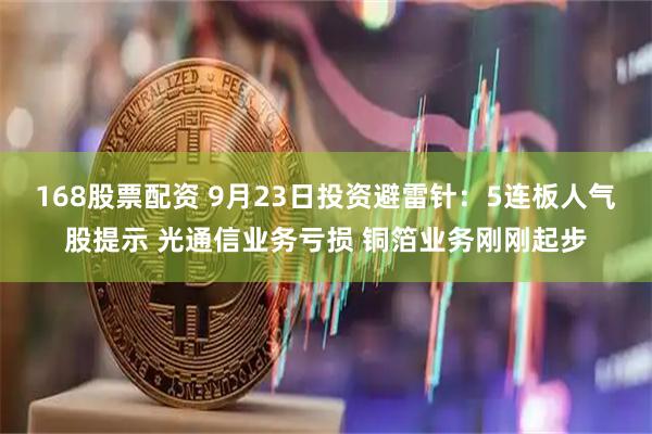 168股票配资 9月23日投资避雷针：5连板人气股提示 光通信业务亏损 铜箔业务刚刚起步