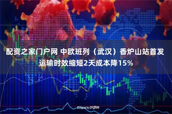 配资之家门户网 中欧班列（武汉）香炉山站首发 运输时效缩短2天成本降15%