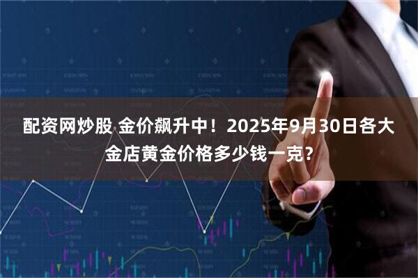 配资网炒股 金价飙升中！2025年9月30日各大金店黄金价格多少钱一克？