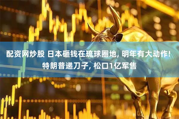 配资网炒股 日本砸钱在琉球圈地, 明年有大动作! 特朗普递刀子, 松口1亿军售
