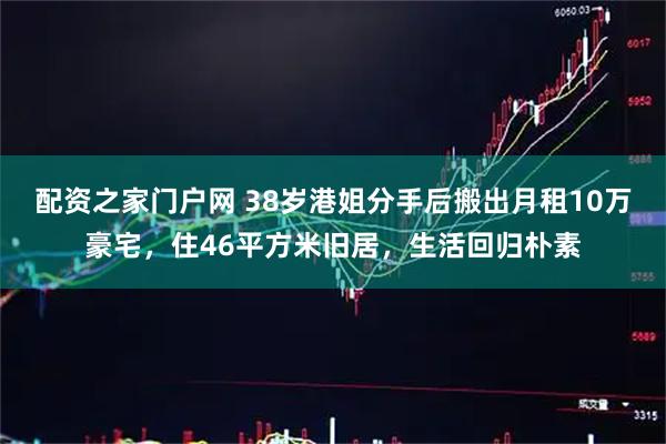 配资之家门户网 38岁港姐分手后搬出月租10万豪宅，住46平方米旧居，生活回归朴素