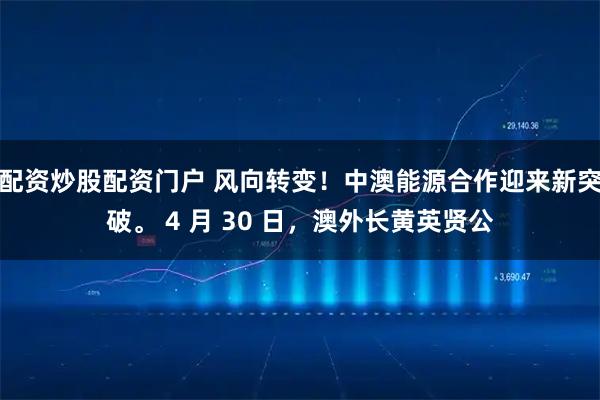 配资炒股配资门户 风向转变！中澳能源合作迎来新突破。 4 月 30 日，澳外长黄英贤公