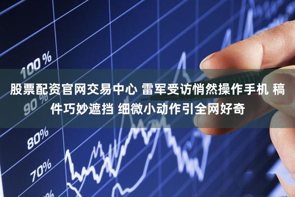 股票配资官网交易中心 雷军受访悄然操作手机 稿件巧妙遮挡 细微小动作引全网好奇