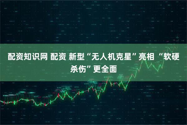 配资知识网 配资 新型“无人机克星”亮相 “软硬杀伤”更全面