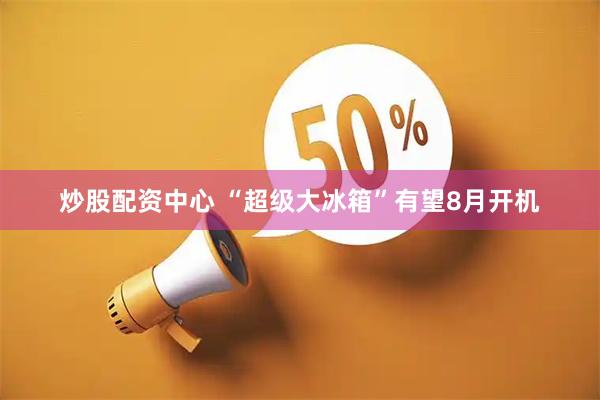 炒股配资中心 “超级大冰箱”有望8月开机